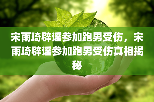 宋雨琦辟谣参加跑男受伤，宋雨琦辟谣参加跑男受伤真相揭秘