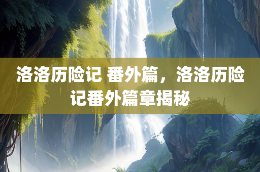洛洛历险记 番外篇，洛洛历险记番外篇章揭秘