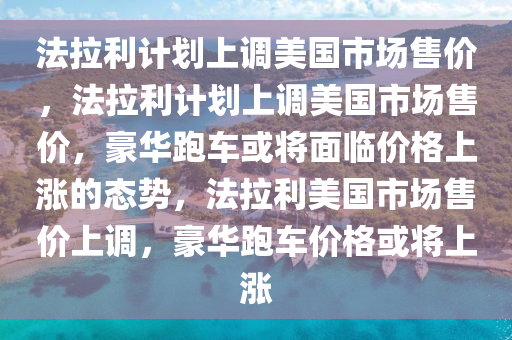 法拉利计划上调美国市场售价，法拉利计划上调美国市场售价，豪华跑车或将面临价格上涨的态势，法拉利美国市场售价上调，豪华跑车价格或将上涨