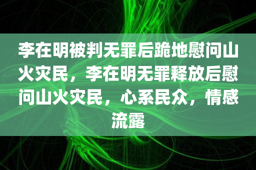 李在明被判无罪后跪地慰问山火灾民，李在明无罪释放后慰问山火灾民，心系民众，情感流露