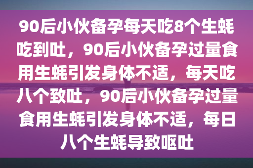 90后小伙备孕每天吃8个生蚝吃到吐，90后小伙备孕过量食用生蚝引发身体不适，每天吃八个致吐，90后小伙备孕过量食用生蚝引发身体不适，每日八个生蚝导致呕吐