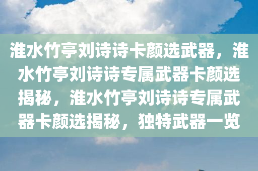 淮水竹亭刘诗诗卡颜选武器，淮水竹亭刘诗诗专属武器卡颜选揭秘，淮水竹亭刘诗诗专属武器卡颜选揭秘，独特武器一览