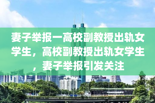 妻子举报一高校副教授出轨女学生，高校副教授出轨女学生，妻子举报引发关注