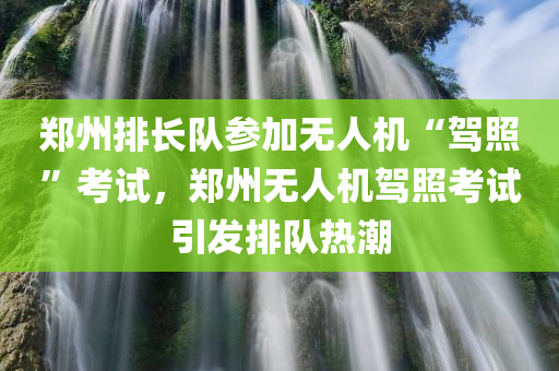 郑州排长队参加无人机“驾照”考试，郑州无人机驾照考试引发排队热潮今晚必出三肖2025_2025新澳门精准免费提供·精确判断