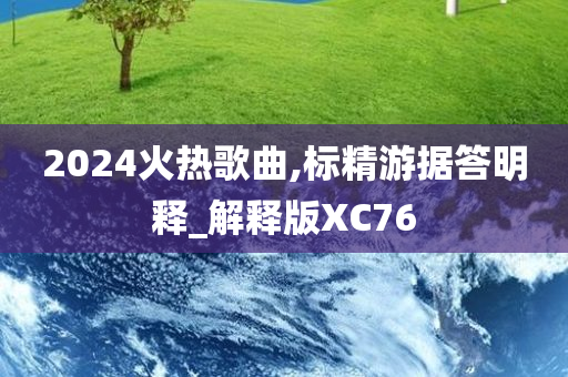 2024火热歌曲,标精游据答明释_解释版XC76