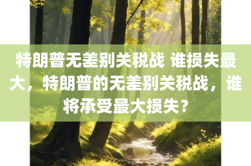 特朗普无差别关税战 谁损失最大，特朗普的无差别关税战，谁将承受最大损失？