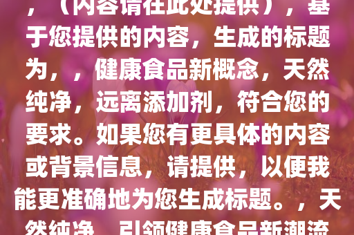 不允许再用“零添加”等用语，（内容请在此处提供），基于您提供的内容，生成的标题为，，健康食品新概念，天然纯净，远离添加剂，符合您的要求。如果您有更具体的内容或背景信息，请提供，以便我能更准确地为您生成标题。，天然纯净，引领健康食品新潮流，远离添加剂的安心之选