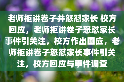 老师拒讲卷子并怒怼家长 校方回应，老师拒讲卷子怒怼家长事件引关注，校方作出回应，老师拒讲卷子怒怼家长事件引关注，校方回应与事件调查