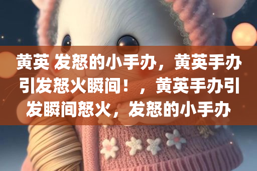 黄英 发怒的小手办，黄英手办引发怒火瞬间！，黄英手办引发瞬间怒火，发怒的小手办