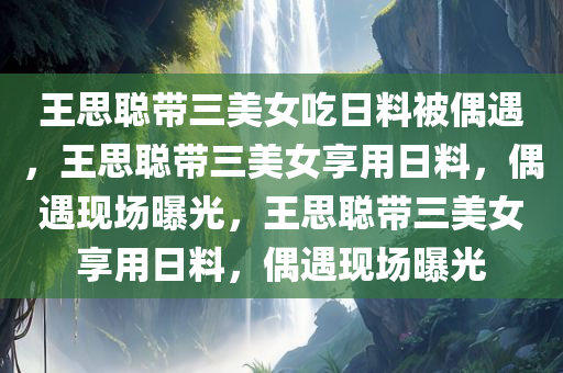 王思聪带三美女吃日料被偶遇，王思聪带三美女享用日料，偶遇现场曝光，王思聪带三美女享用日料，偶遇现场曝光