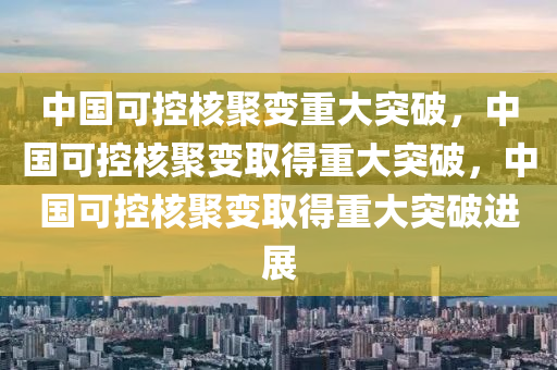 中国可控核聚变重大突破，中国可控核聚变取得重大突破，中国可控核聚变取得重大突破进展