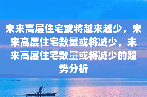 未来高层住宅或将越来越少，未来高层住宅数量或将减少，未来高层住宅数量或将减少的趋势分析