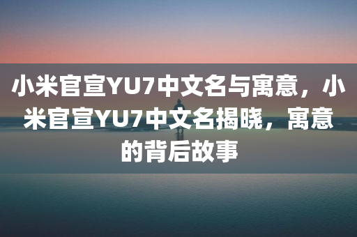 小米官宣YU7中文名与寓意，小米官宣YU7中文名揭晓，寓意的背后故事
