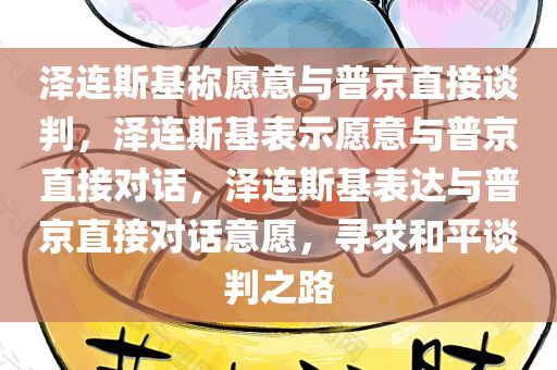 泽连斯基称愿意与普京直接谈判，泽连斯基表示愿意与普京直接对话，泽连斯基表达与普京直接对今晚必出三肖2025_2025新澳门精准免费提供·精确判断话意愿，寻求和平谈判之路