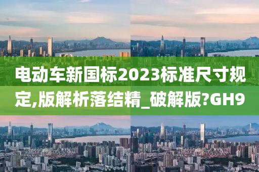 电动车新国标2023标准尺寸规定,版解析落结精_破解版?GH9今晚必出三肖2025_2025新澳门精准免费提供·精确判断