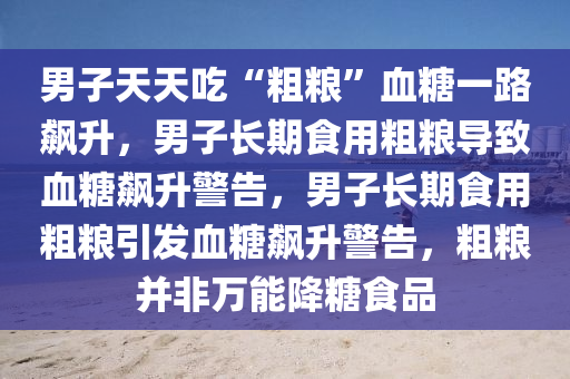 男子天天吃“粗粮”血糖一路飙升，男子长期食用粗粮导致血糖飙升警告，男子长期食用粗粮引发血糖飙升警告，粗粮并非万能降糖食品