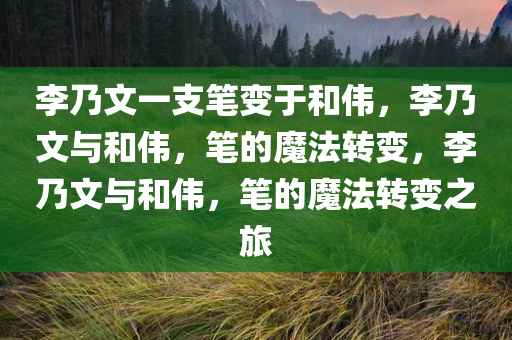 李乃文一支笔变于和伟，李乃文与和伟，笔的魔法转变，李乃文与和伟，笔的魔法转变之旅
