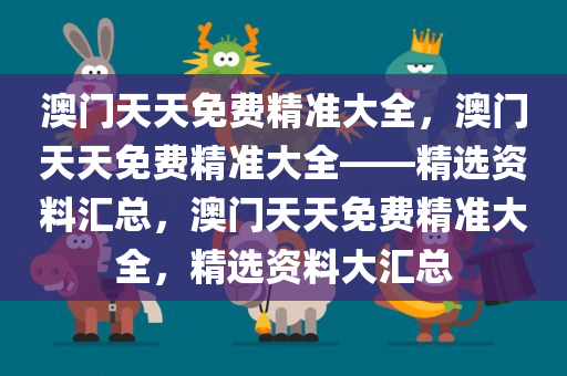 澳门天天免费精准大全，澳门天天免费精准大全——精选资料汇总，澳门天天免费精准大全，精选资料大汇总