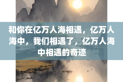 和你在亿万人海相遇，亿万人海中，我们相遇了，亿万人海中相遇的奇迹今晚必出三肖2025_2025新澳门精准免费提供·精确判断