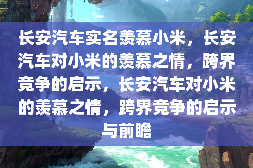长安汽车实名羡慕小米，长安汽车对小米的羡慕之情，跨界竞争的启示，长安汽车对小米的羡慕之情，跨界竞争的启示与前瞻