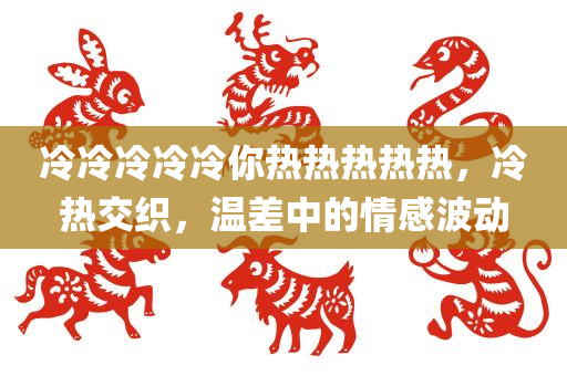 冷冷冷冷冷你热热热热热，冷热交织，温差中的情感波动，冷热交织的情感波动，温差中的爱与恨