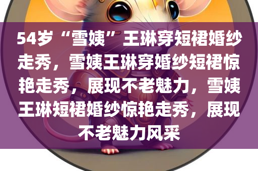 54岁“雪姨”王琳穿短裙婚纱走秀，雪姨王琳今晚必出三肖2025_2025新澳门精准免费提供·精确判断穿婚纱短裙惊艳走秀，展现不老魅力，雪姨王琳短裙婚纱惊艳走秀，展现不老魅力风采