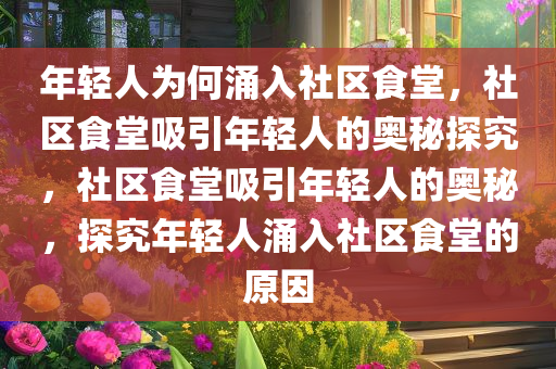 年轻人为何涌入社区食堂，社区食堂吸引年轻人的奥秘探究，社区食堂吸引年轻人的奥秘，探究年轻人涌入社区食堂的原因
