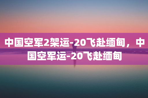 中国空军2架运-20飞赴缅甸，中国空军运-20飞赴缅甸