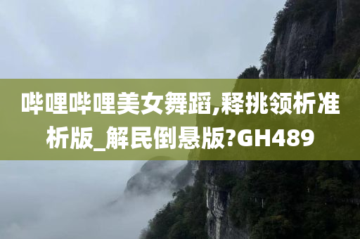 哔哩哔哩美女舞蹈,释挑领析准析版_解民倒悬版?GH489