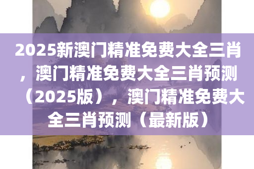 2025新澳门精准免费大全三肖，澳门精准免费大全三肖预测（2025版），澳门精准免费大全三肖预测（最新版）