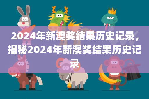 2024年新澳奖结果历史记录，揭秘2024年新澳奖结果历史记录今晚必出三肖2025_2025新澳门精准免费提供·精确判断