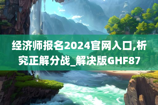 经济师报名2024官网入口,析究正解分战_解决版今晚必出三肖2025_2025新澳门精准免费提供·精确判断GHF87