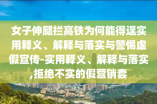 女子伸腿攔高鐵為何能得逞實(shí)用釋義、解釋與落實(shí)與警惕虛假宣傳-實(shí)用釋義、解釋與落實(shí),拒絕不實(shí)的假營(yíng)銷(xiāo)套