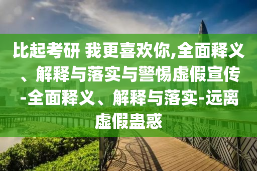 比起考研 我更喜歡你,全面釋義、解釋與落實(shí)與警惕虛假宣傳-全面釋義、解釋與落實(shí)-遠離虛假蠱惑