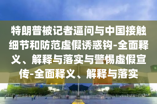 特朗普被記者逼問(wèn)與中國接觸細節和防范虛假誘惑鉤-全面釋義、解釋與落實(shí)與警惕虛假宣傳-全面釋義、解釋與落實(shí)