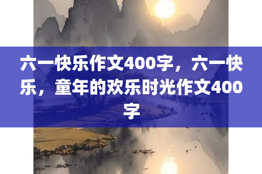 六一快乐作文400字，六一快今晚必出三肖2025_2025新澳门精准免费提供·精确判断乐，童年的欢乐时光作文400字