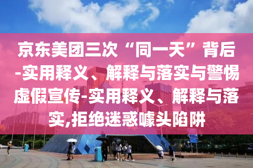 京東美團三次“同一天”背后-實(shí)用釋義、解釋與落實(shí)與警惕虛假宣傳-實(shí)用釋義、解釋與落實(shí),拒絕迷惑噱頭陷阱