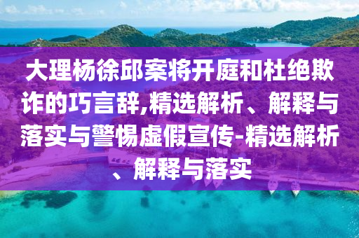 大理楊徐邱案將開(kāi)庭和杜絕欺詐的巧言辭,精選解析、解釋與落實(shí)與警惕虛假宣傳-精選解析、解釋與落實(shí)