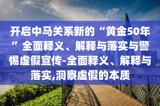 開(kāi)啟中馬關(guān)系新的“黃金50年”全面釋義、解釋與落實(shí)與警惕虛假宣傳-全面釋義、解釋與落實(shí),洞察虛假的本質(zhì)