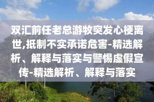 雙匯前任老總游牧突發(fā)心梗離世,抵制不實(shí)承諾危害-精選解析、解釋與落實(shí)與警惕虛假宣傳-精選解析、解釋與落實(shí)