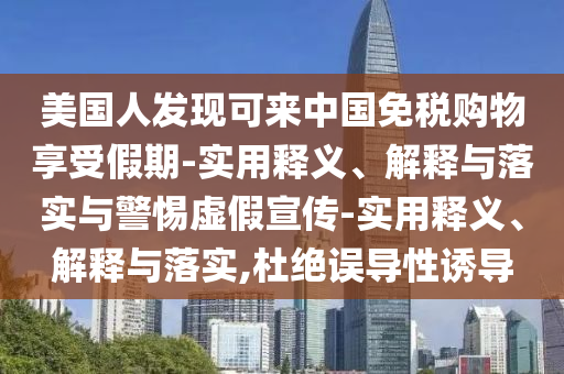美國人發(fā)現可來(lái)中國免稅購物享受假期-實(shí)用釋義、解釋與落實(shí)與警惕虛假宣傳-實(shí)用釋義、解釋與落實(shí),杜絕誤導性誘導