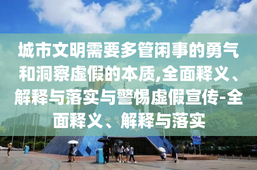 城市文明需要多管閑事的勇氣和洞察虛假的本質(zhì),全面釋義、解釋與落實(shí)與警惕虛假宣傳-全面釋義、解釋與落實(shí)