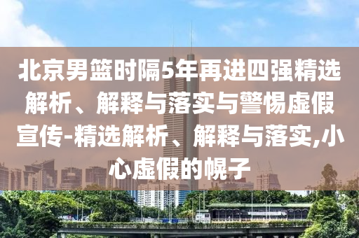 北京男籃時(shí)隔5年再進(jìn)四強精選解析、解釋與落實(shí)與警惕虛假宣傳-精選解析、解釋與落實(shí),小心虛假的幌子