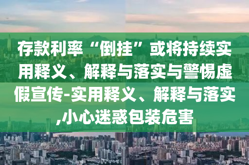 存款利率“倒掛”或將持續實(shí)用釋義、解釋與落實(shí)與警惕虛假宣傳-實(shí)用釋義、解釋與落實(shí),小心迷惑包裝危害