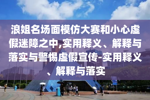 浪姐名場(chǎng)面模仿大賽和小心虛假迷障之中,實(shí)用釋義、解釋與落實(shí)與警惕虛假宣傳-實(shí)用釋義、解釋與落實(shí)