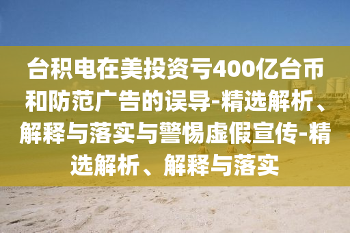 臺積電在美投資虧400億臺幣和防范廣告的誤導-精選解析、解釋與落實(shí)與警惕虛假宣傳-精選解析、解釋與落實(shí)