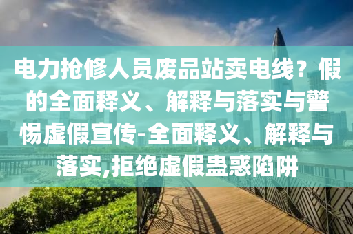 電力搶修人員廢品站賣(mài)電線(xiàn)？假的全面釋義、解釋與落實(shí)與警惕虛假宣傳-全面釋義、解釋與落實(shí),拒絕虛假蠱惑陷阱