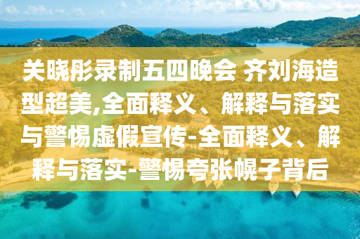 關(guān)曉彤錄制五四晚會(huì ) 齊劉海造型超美,全面釋義、解釋與落實(shí)與警惕虛假宣傳-全面釋義、解釋與落實(shí)-警惕夸張幌子背后