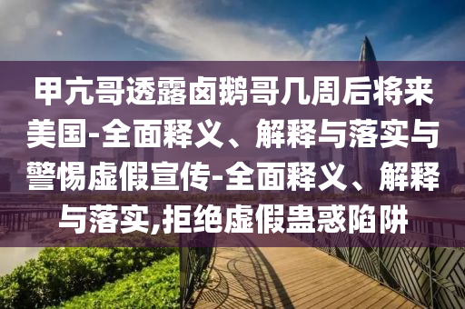 甲亢哥透露鹵鵝哥幾周后將來(lái)美國-全面釋義、解釋與落實(shí)與警惕虛假宣傳-全面釋義、解釋與落實(shí),拒絕虛假蠱惑陷阱