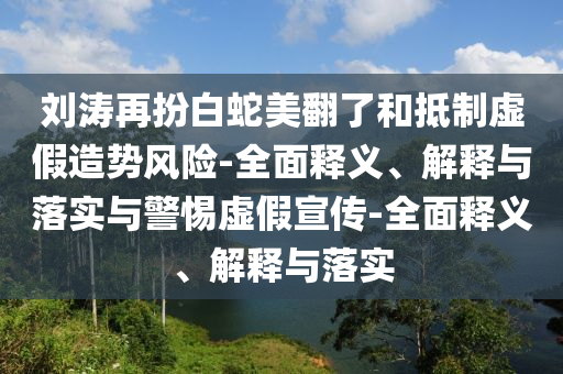 劉濤再扮白蛇美翻了和抵制虛假造勢風(fēng)險-全面釋義、解釋與落實(shí)與警惕虛假宣傳-全面釋義、解釋與落實(shí)